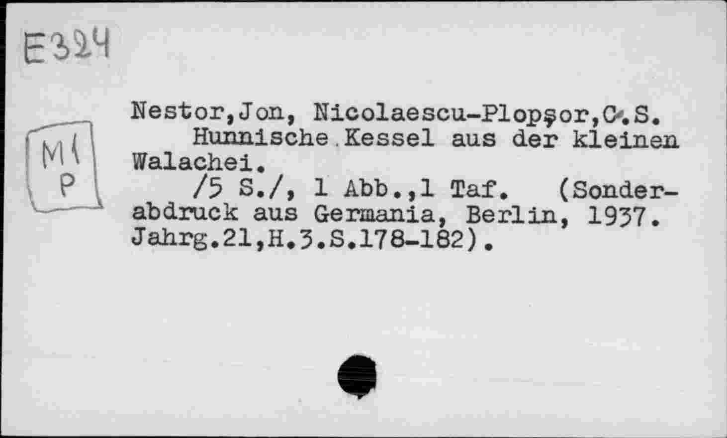 ﻿ЕЗ-іЧ
Nestor,J on, Nicolaescu-Plopçor,0. S.
Hunnische Kessel aus der kleinen Walachei.
/5 S./, 1 Abb.,1 Taf. (Sonderabdruck aus Germania, Berlin, 1957. Jahrg.21,H.3.S.178-182).